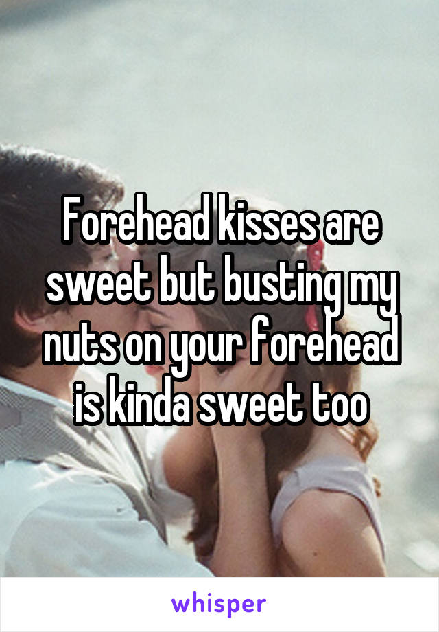 Forehead kisses are sweet but busting my nuts on your forehead is kinda sweet too