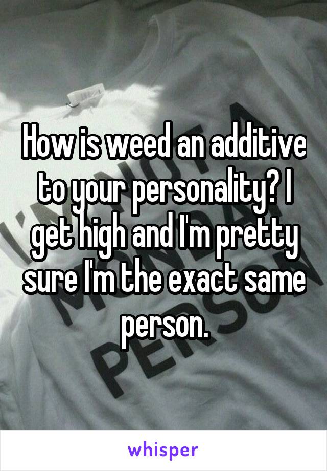 How is weed an additive to your personality? I get high and I'm pretty sure I'm the exact same person.