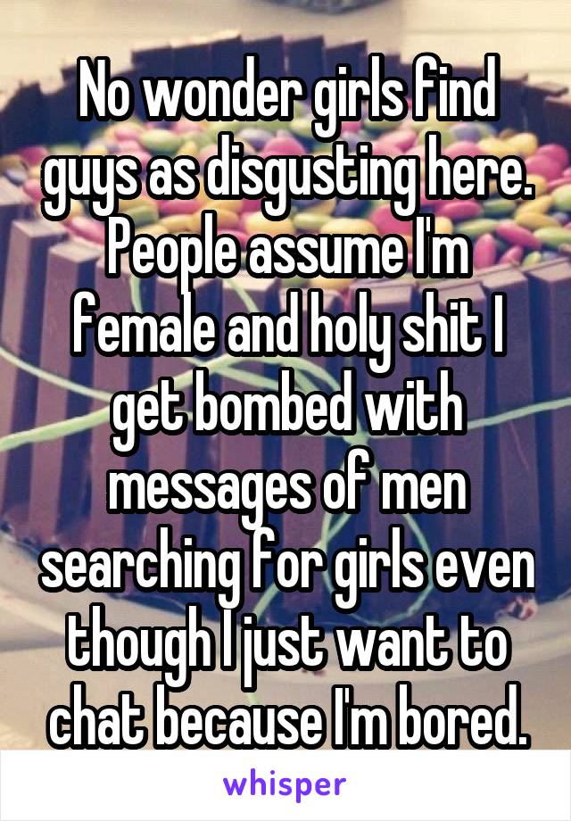 No wonder girls find guys as disgusting here. People assume I'm female and holy shit I get bombed with messages of men searching for girls even though I just want to chat because I'm bored.