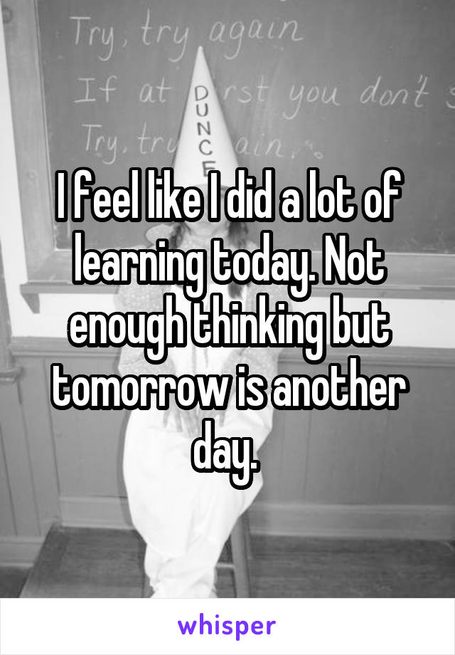 I feel like I did a lot of learning today. Not enough thinking but tomorrow is another day. 