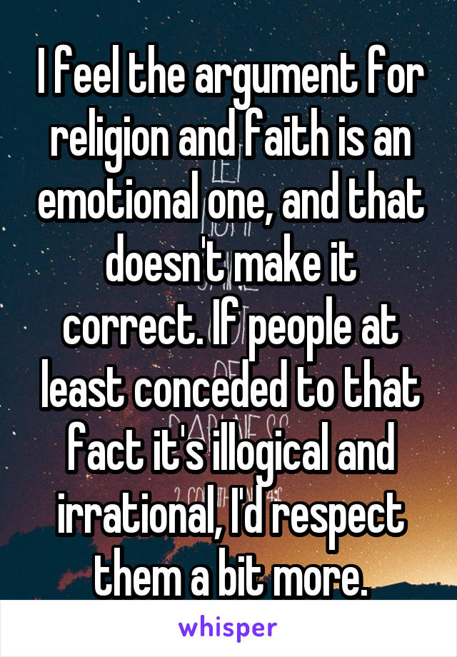 I feel the argument for religion and faith is an emotional one, and that doesn't make it correct. If people at least conceded to that fact it's illogical and irrational, I'd respect them a bit more.