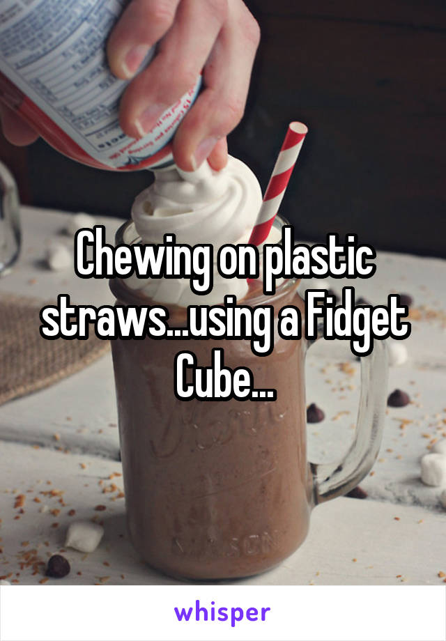 Chewing on plastic straws...using a Fidget Cube...