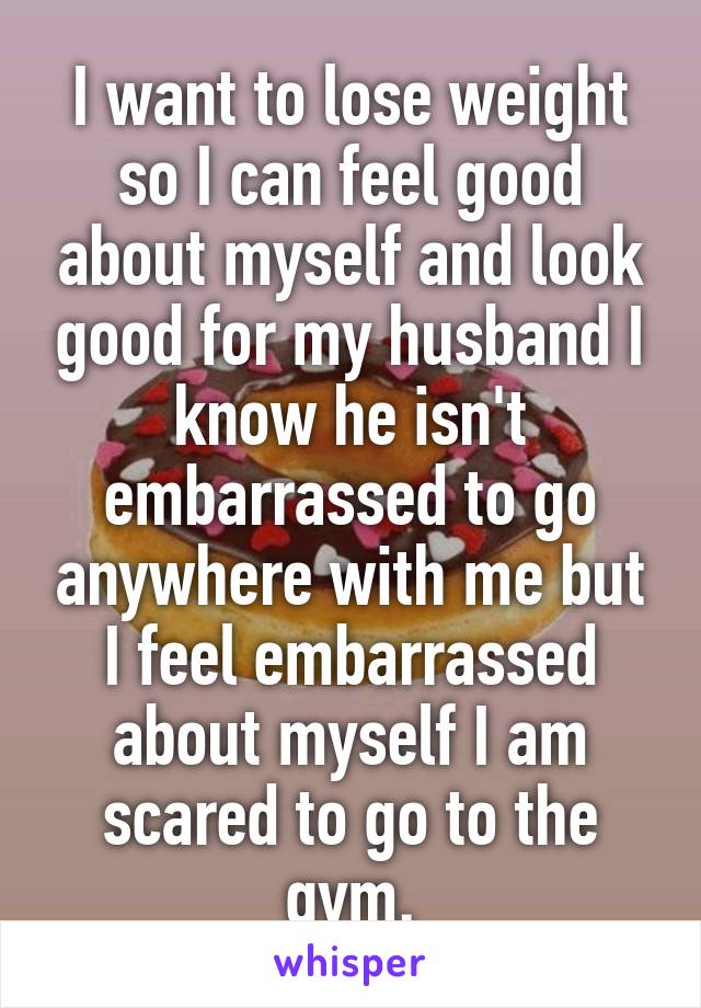 I want to lose weight so I can feel good about myself and look good for my husband I know he isn't embarrassed to go anywhere with me but I feel embarrassed about myself I am scared to go to the gym.