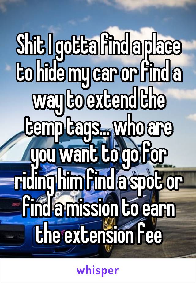 Shit I gotta find a place to hide my car or find a way to extend the temp tags... who are you want to go for riding him find a spot or find a mission to earn the extension fee