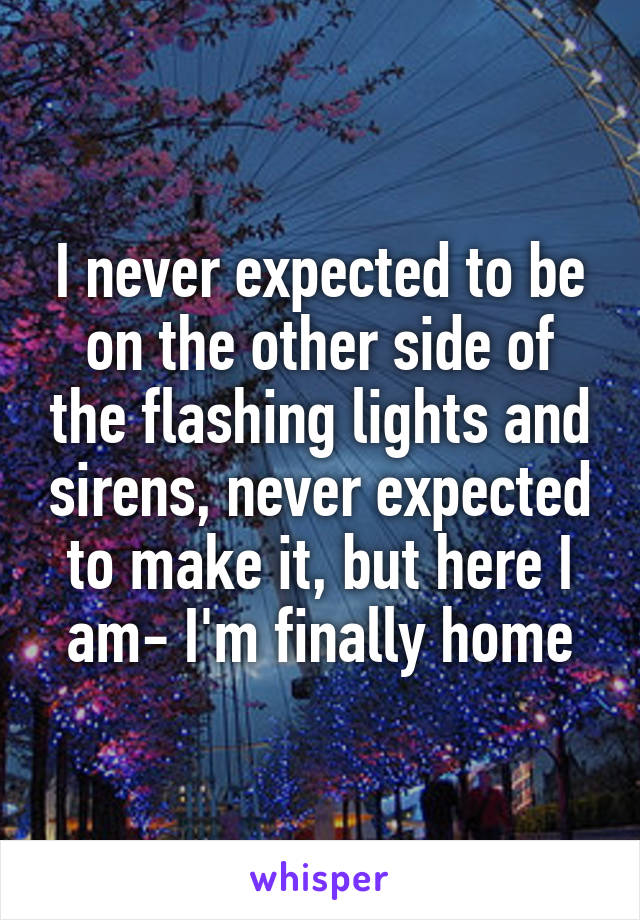 I never expected to be on the other side of the flashing lights and sirens, never expected to make it, but here I am- I'm finally home