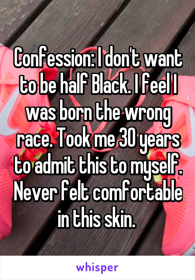 Confession: I don't want to be half Black. I feel I was born the wrong race. Took me 30 years to admit this to myself. Never felt comfortable in this skin. 