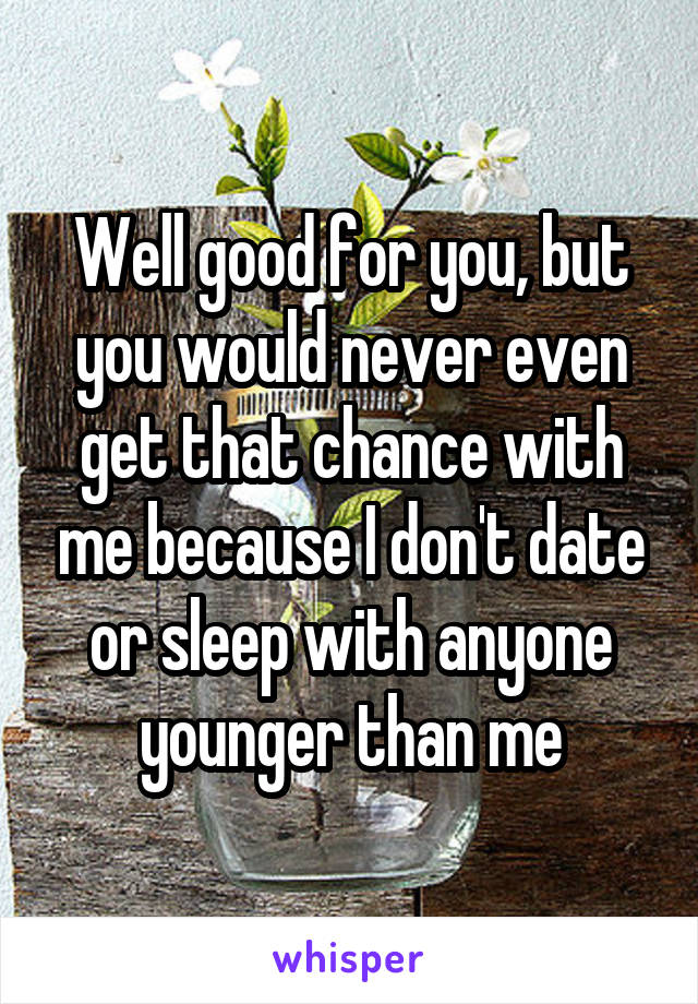 Well good for you, but you would never even get that chance with me because I don't date or sleep with anyone younger than me