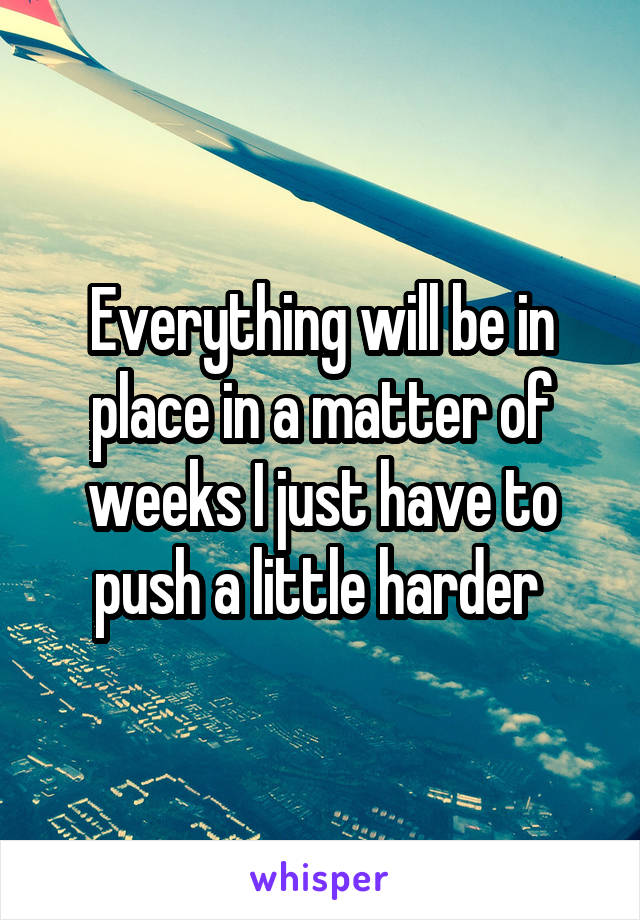 Everything will be in place in a matter of weeks I just have to push a little harder 