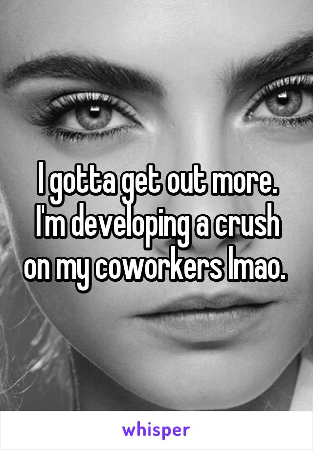 I gotta get out more. I'm developing a crush on my coworkers lmao. 