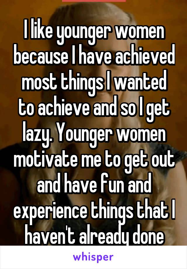 I like younger women because I have achieved most things I wanted to achieve and so I get lazy. Younger women motivate me to get out and have fun and experience things that I haven't already done