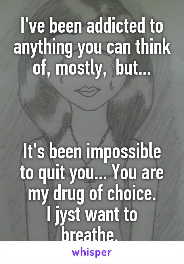 I've been addicted to anything you can think of, mostly,  but...



It's been impossible to quit you... You are my drug of choice.
I jyst want to breathe. 