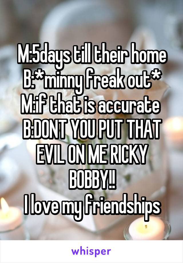 M:5days till their home
B:*minny freak out*
M:if that is accurate 
B:DONT YOU PUT THAT EVIL ON ME RICKY BOBBY!!
I love my friendships