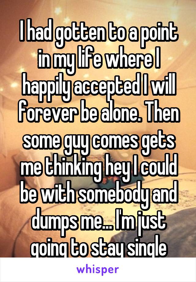 I had gotten to a point in my life where I happily accepted I will forever be alone. Then some guy comes gets me thinking hey I could be with somebody and dumps me... I'm just going to stay single