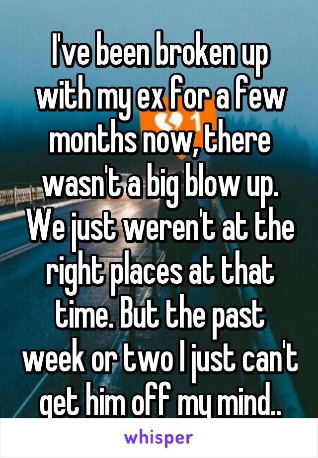 I've been broken up with my ex for a few months now, there wasn't a big blow up. We just weren't at the right places at that time. But the past week or two I just can't get him off my mind..