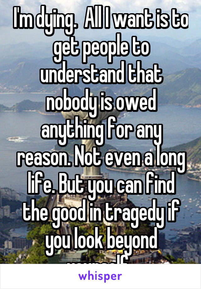 I'm dying.  All I want is to get people to understand that nobody is owed anything for any reason. Not even a long life. But you can find the good in tragedy if you look beyond yourself. 