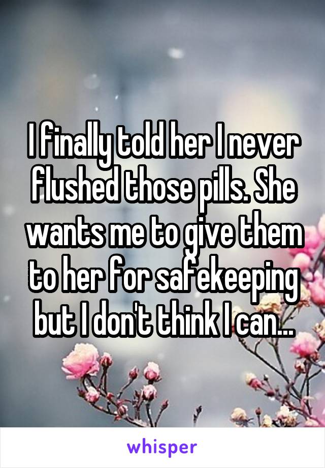 I finally told her I never flushed those pills. She wants me to give them to her for safekeeping but I don't think I can...