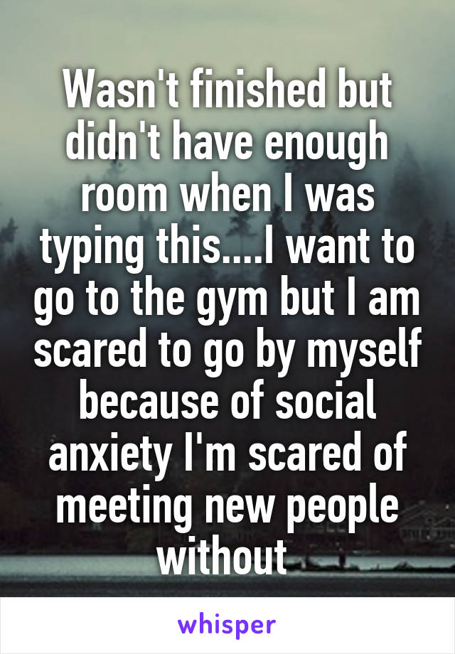 Wasn't finished but didn't have enough room when I was typing this....I want to go to the gym but I am scared to go by myself because of social anxiety I'm scared of meeting new people without 