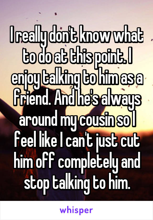 I really don't know what to do at this point. I enjoy talking to him as a friend. And he's always around my cousin so I feel like I can't just cut him off completely and stop talking to him.