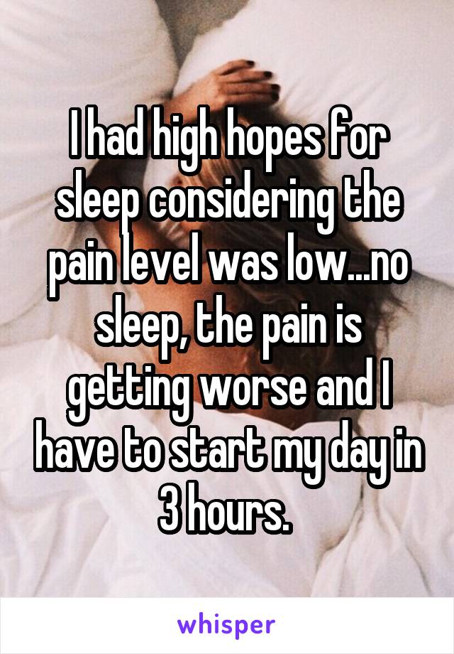 I had high hopes for sleep considering the pain level was low...no sleep, the pain is getting worse and I have to start my day in 3 hours. 