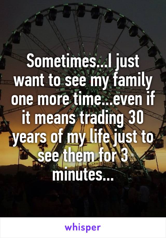 Sometimes...I just want to see my family one more time...even if it means trading 30 years of my life just to see them for 3 minutes...