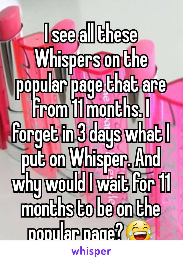 I see all these Whispers on the popular page that are from 11 months. I forget in 3 days what I put on Whisper. And why would I wait for 11 months to be on the popular page?😂