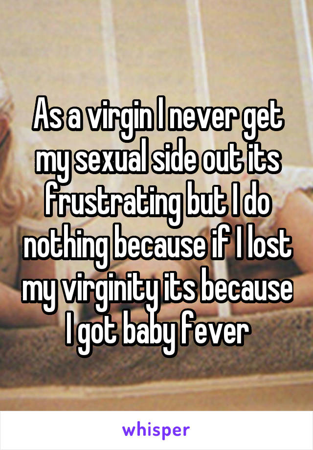 As a virgin I never get my sexual side out its frustrating but I do nothing because if I lost my virginity its because I got baby fever