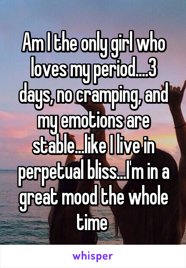 Am I the only girl who loves my period....3 days, no cramping, and my emotions are stable...like I live in perpetual bliss...I'm in a great mood the whole time 