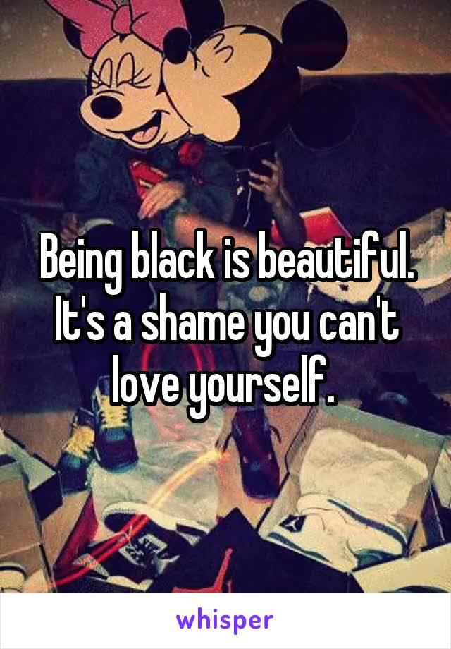 Being black is beautiful. It's a shame you can't love yourself. 