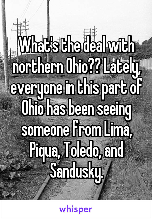 What's the deal with northern Ohio?? Lately, everyone in this part of Ohio has been seeing someone from Lima, Piqua, Toledo, and Sandusky.