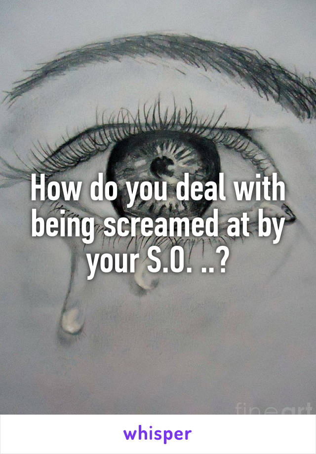 How do you deal with being screamed at by your S.O. ..?