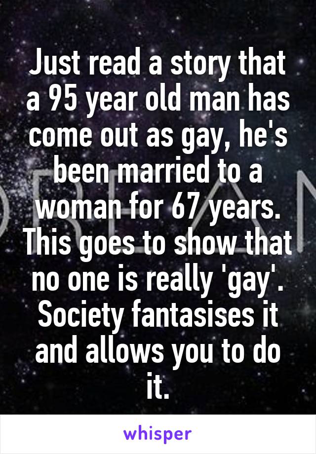 Just read a story that a 95 year old man has come out as gay, he's been married to a woman for 67 years. This goes to show that no one is really 'gay'. Society fantasises it and allows you to do it.