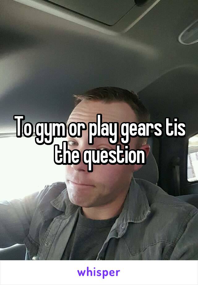 To gym or play gears tis the question