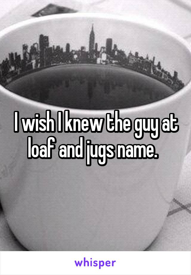 I wish I knew the guy at loaf and jugs name.  