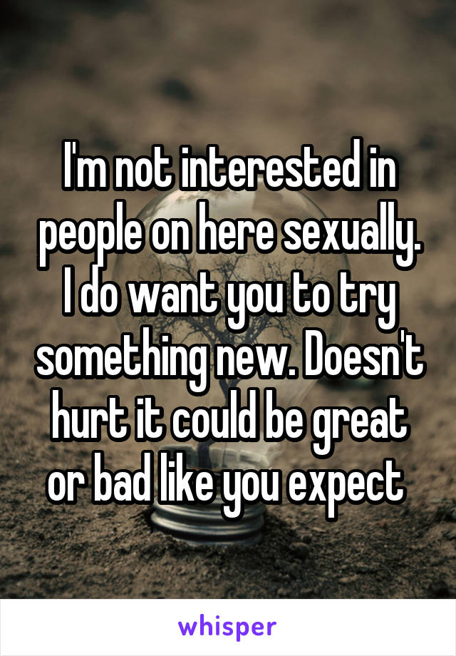 I'm not interested in people on here sexually. I do want you to try something new. Doesn't hurt it could be great or bad like you expect 