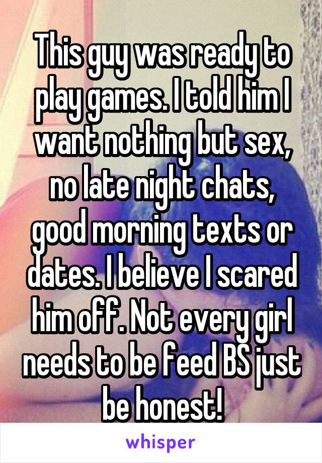 This guy was ready to play games. I told him I want nothing but sex, no late night chats, good morning texts or dates. I believe I scared him off. Not every girl needs to be feed BS just be honest!