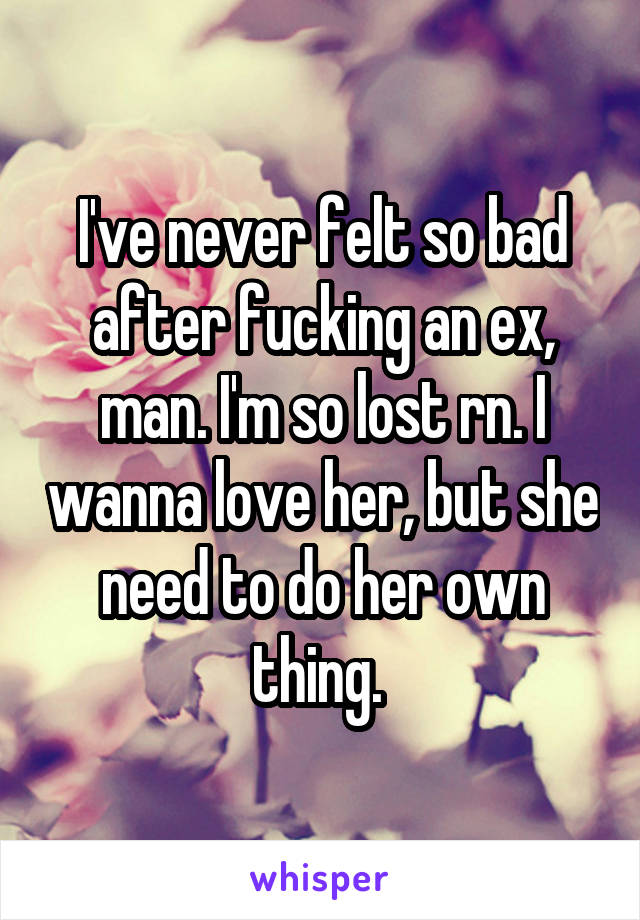 I've never felt so bad after fucking an ex, man. I'm so lost rn. I wanna love her, but she need to do her own thing. 