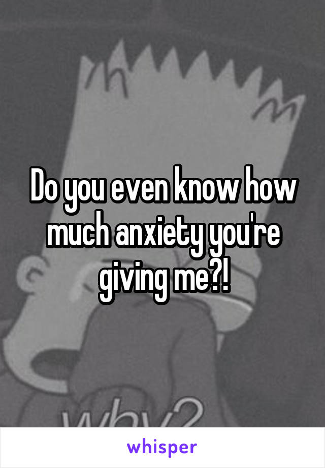 Do you even know how much anxiety you're giving me?!