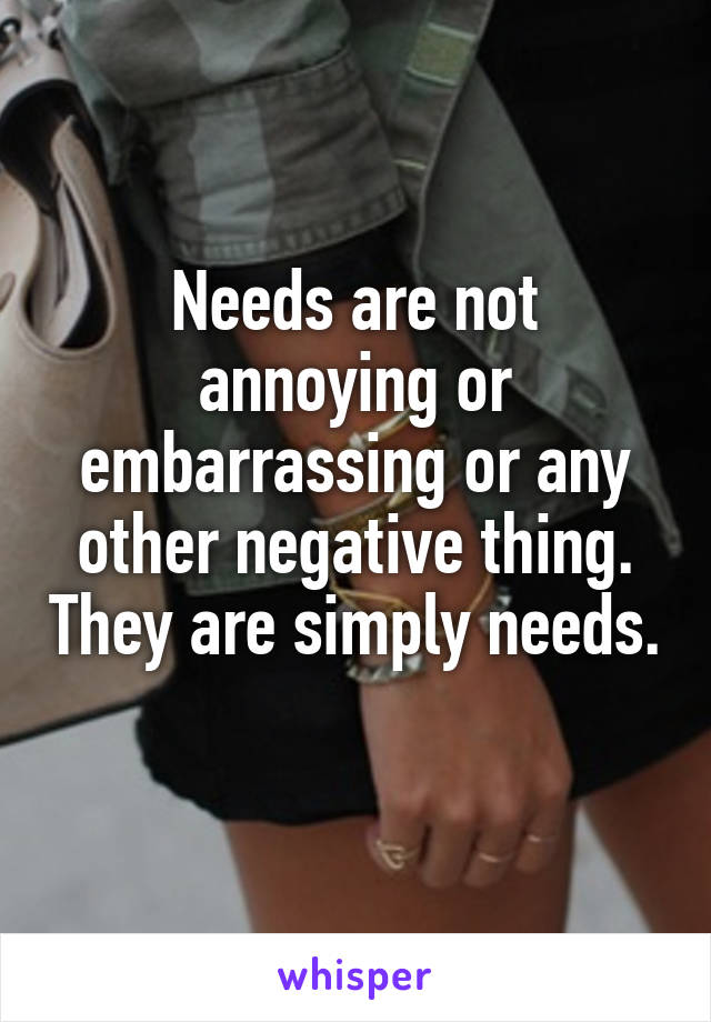 Needs are not annoying or embarrassing or any other negative thing. They are simply needs. 