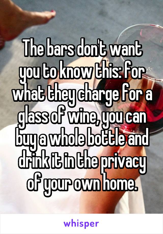 The bars don't want you to know this: for what they charge for a glass of wine, you can buy a whole bottle and drink it in the privacy of your own home.