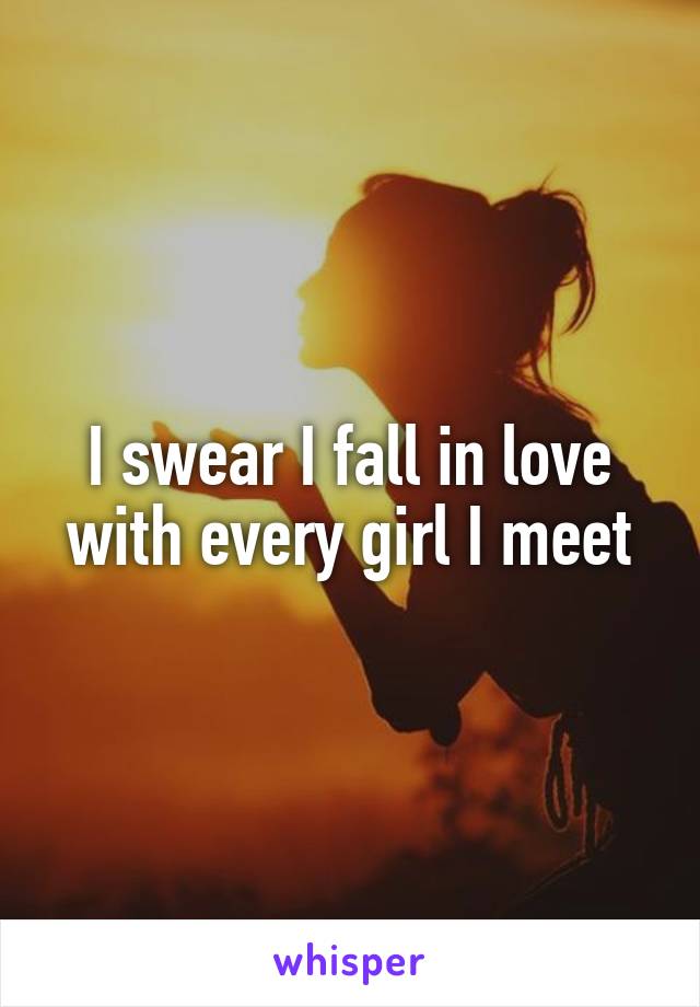 I swear I fall in love with every girl I meet