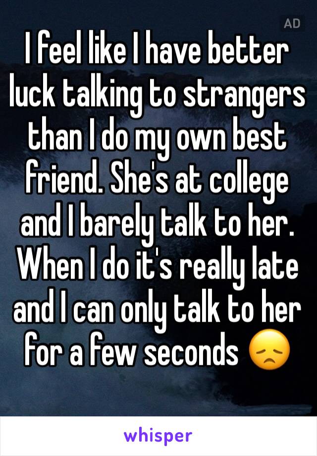 I feel like I have better luck talking to strangers than I do my own best friend. She's at college and I barely talk to her. When I do it's really late and I can only talk to her for a few seconds 😞