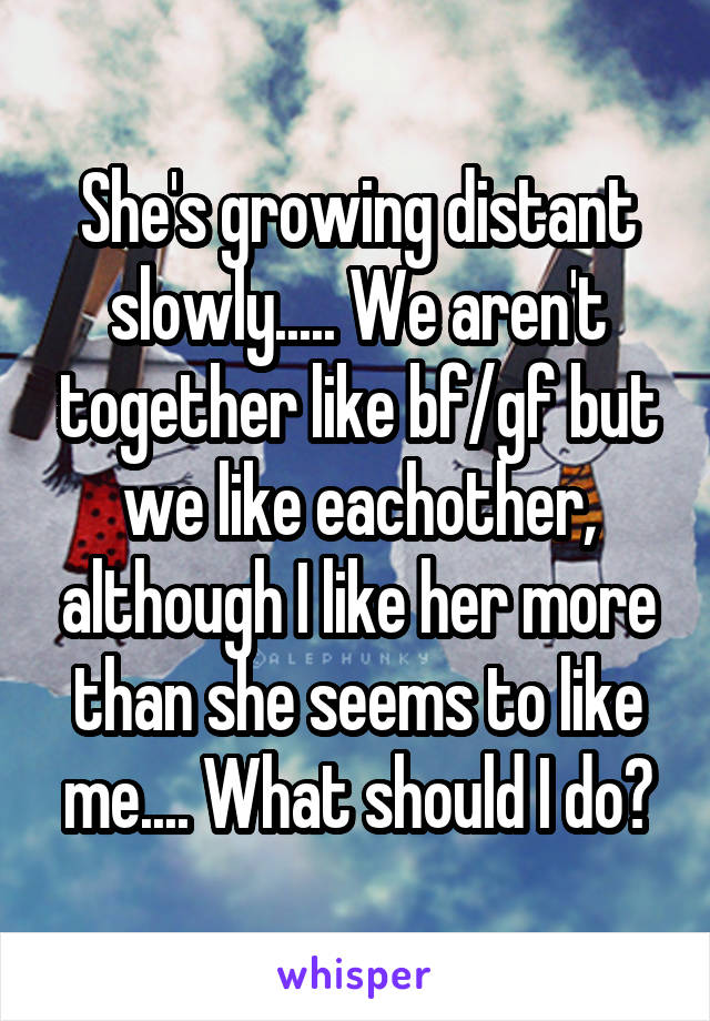 She's growing distant slowly..... We aren't together like bf/gf but we like eachother, although I like her more than she seems to like me.... What should I do?