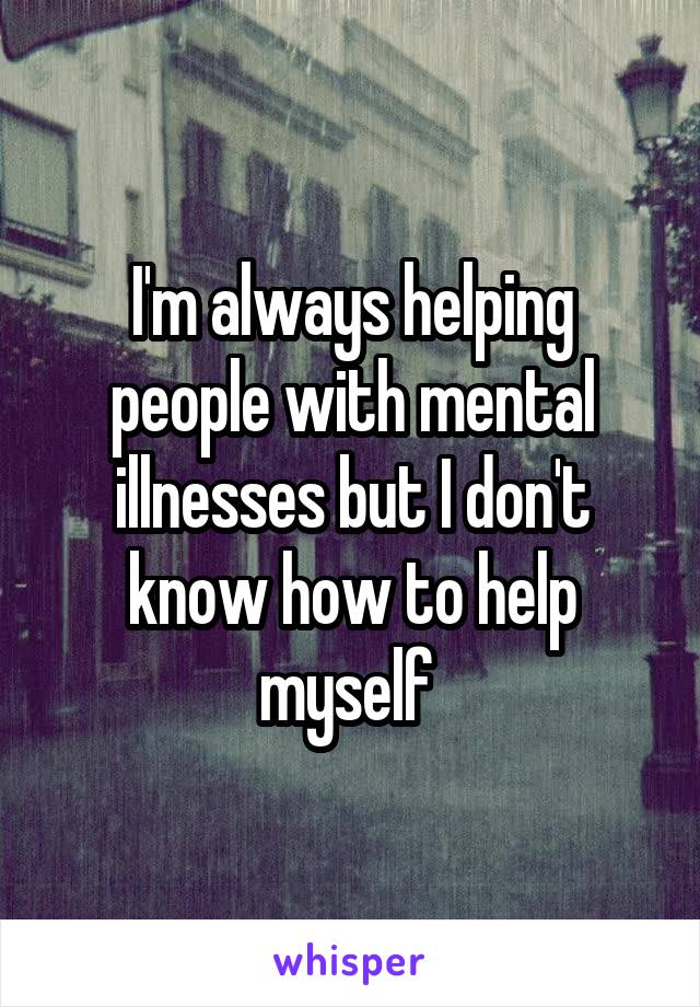 I'm always helping people with mental illnesses but I don't know how to help myself 