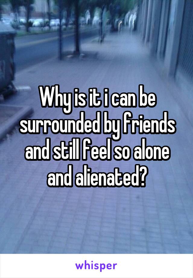 Why is it i can be surrounded by friends and still feel so alone and alienated?