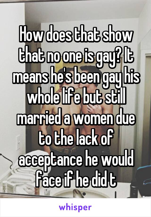 How does that show that no one is gay? It means he's been gay his whole life but still married a women due to the lack of acceptance he would face if he did t