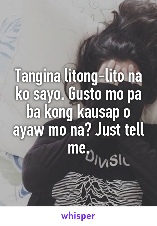 Tangina litong-lito na ko sayo. Gusto mo pa ba kong kausap o ayaw mo na? Just tell me.