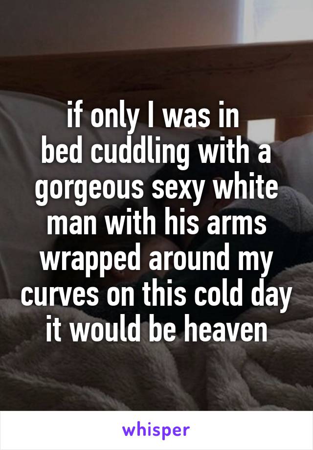 if only I was in 
bed cuddling with a gorgeous sexy white man with his arms wrapped around my curves on this cold day it would be heaven