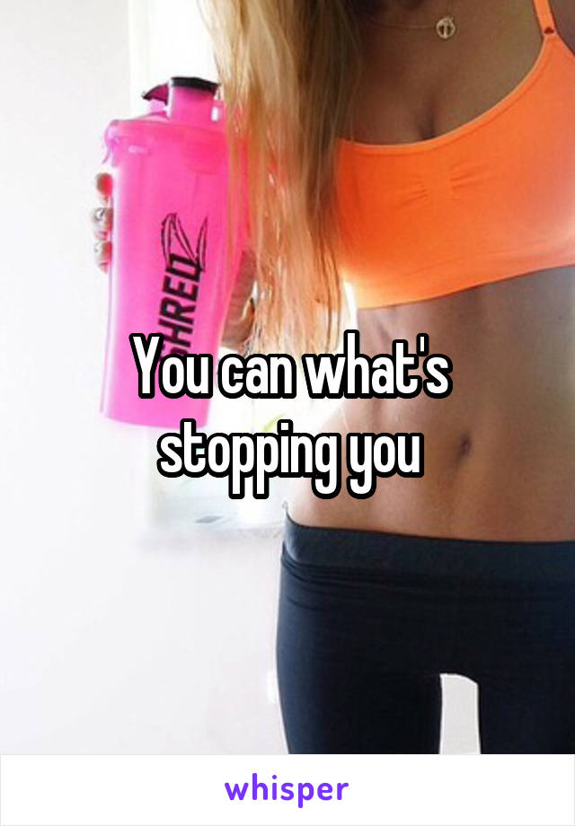 You can what's stopping you