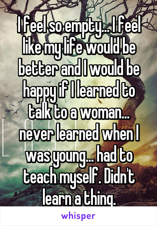 I feel so empty... I feel like my life would be better and I would be happy if I learned to talk to a woman... never learned when I was young... had to teach myself. Didn't learn a thing.