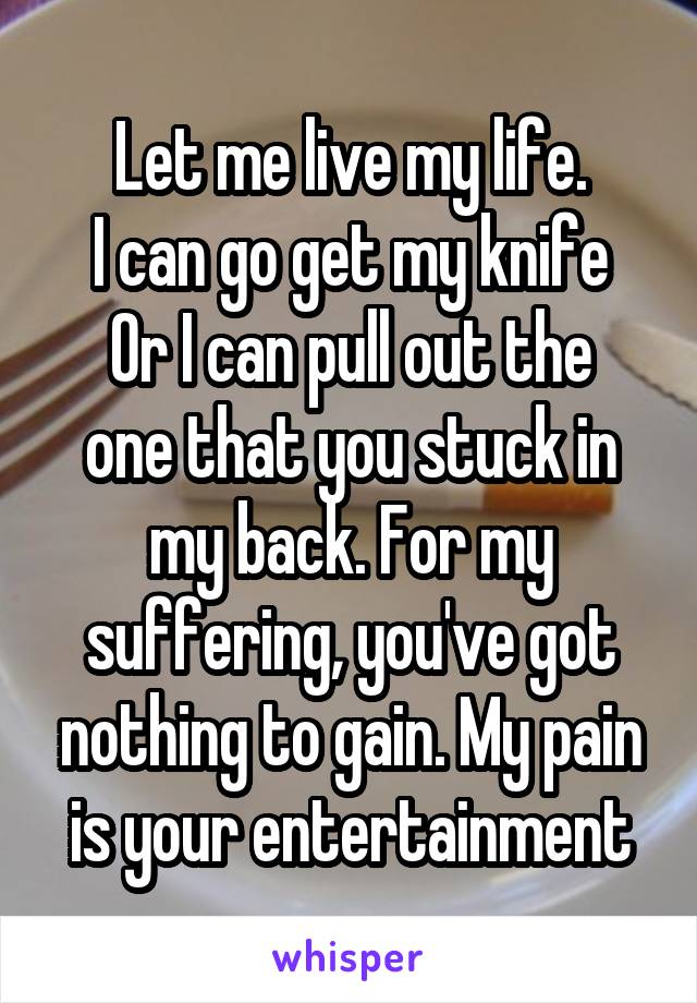 Let me live my life.
I can go get my knife
Or I can pull out the one that you stuck in my back. For my suffering, you've got nothing to gain. My pain is your entertainment